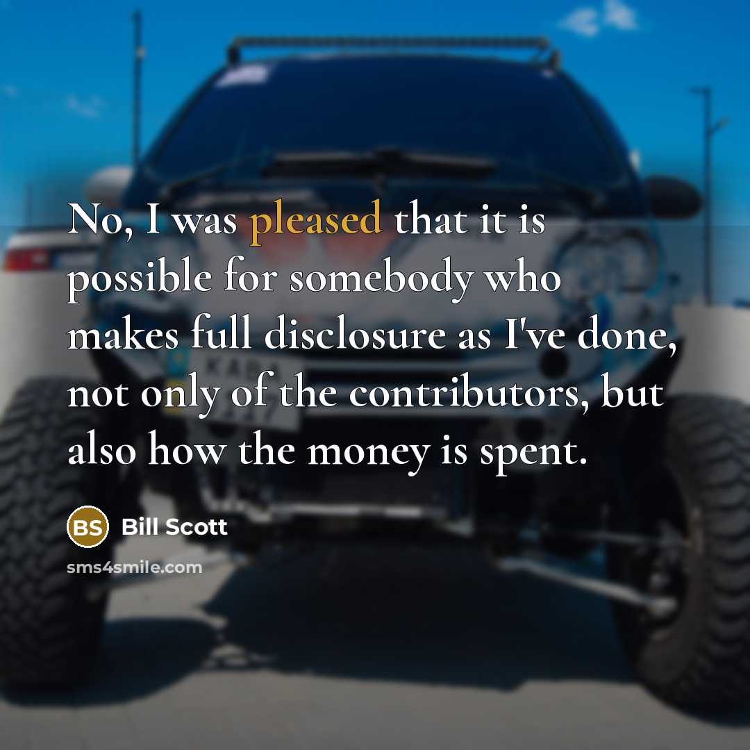 “No, I was pleased that it is possible for somebody who makes full disclosure as I've done, not only of the contributors, but also how the money is spent.” quote by Bill Scott