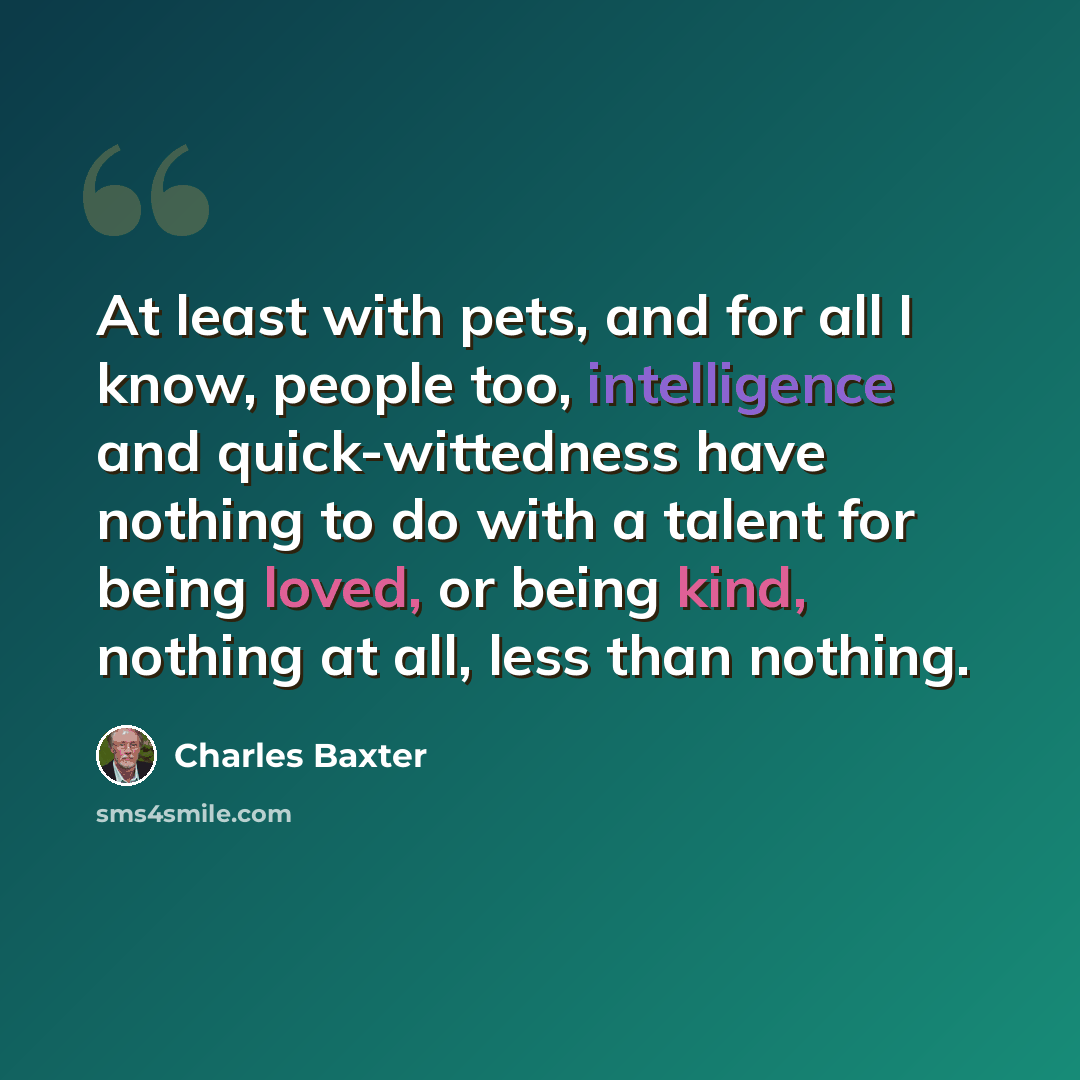 “At least with pets, and for all I know, people too, intelligence and quick-wittedness have nothing to do with a talent for being loved, or being kind, nothing at all, less than nothing.” quote by Charles Baxter