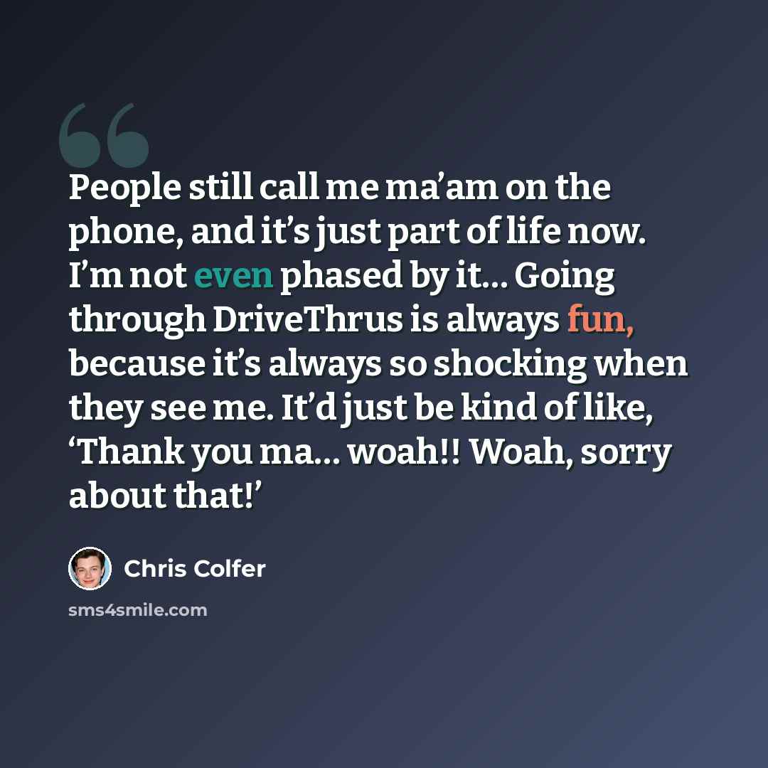 “People still call me ma’am on the phone, and it’s just part of life now. I’m not even phased by it… Going through DriveThrus is always fun, because it’s always so shocking when they see me. It’d just be kind of like, ‘Thank you ma… woah!! Woah, sorry about that!’” quote by Chris Colfer