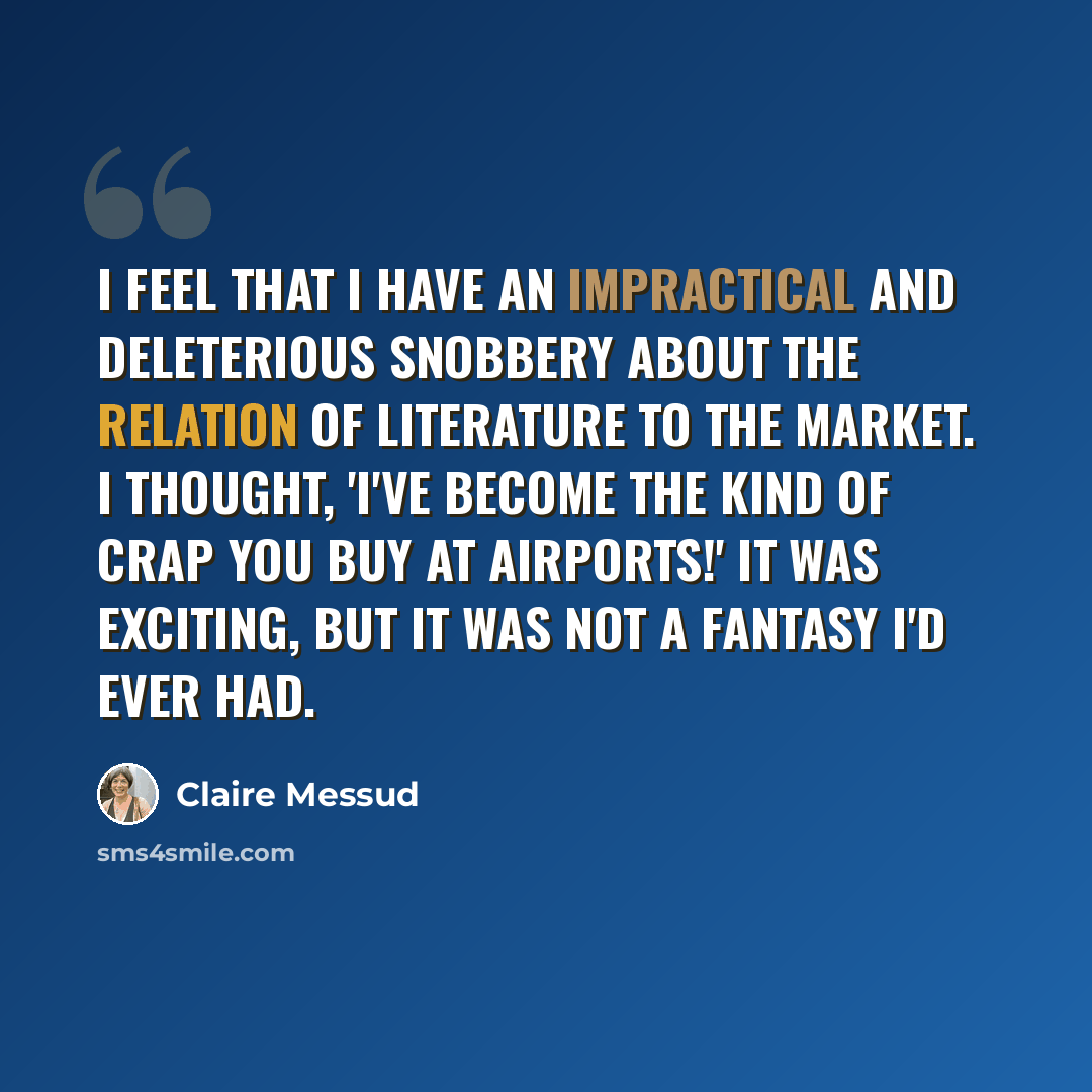 “I feel that I have an impractical and deleterious snobbery about the relation of literature to the market. I thought, 'I've become the kind of crap you buy at airports!' It was exciting, but it was not a fantasy I'd ever had.” quote by Claire Messud