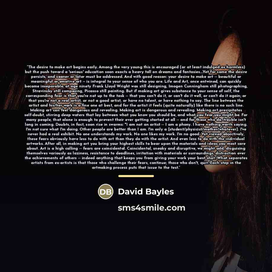 “The desire to make art begins early. Among the very young this is encouraged (or at least indulged as harmless) but the push toward a 'serious' education soon exacts a heavy toll on dreams and fantasies…Yet for some the desire persists, and sooner or later must be addressed. And with good reason…” quote by David Bayles