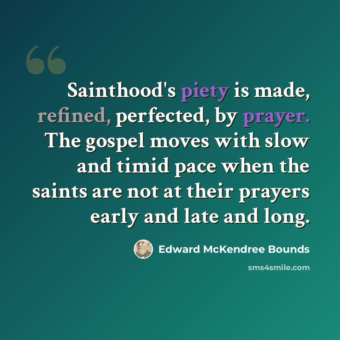 “Sainthood's piety is made, refined, perfected, by prayer. The gospel moves with slow and timid pace when the saints are not at their prayers early and late and long.” quote by Edward McKendree Bounds