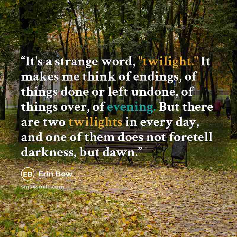 “It's a strange word, "twilight." It makes me think of endings, of things done or left undone, of things over, of evening. But there are two twilights in every day, and one of them does not foretell darkness, but dawn.” quote by Erin Bow