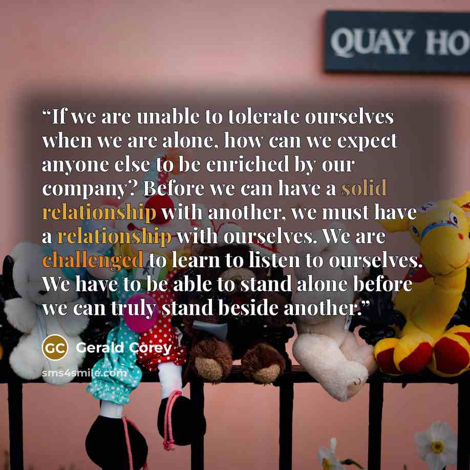 “If we are unable to tolerate ourselves when we are alone, how can we expect anyone else to be enriched by our company? Before we can have a solid relationship with another, we must have a relationship with ourselves. We are challenged to learn to listen to ourselves. We have to be able to stand…” quote by Gerald Corey