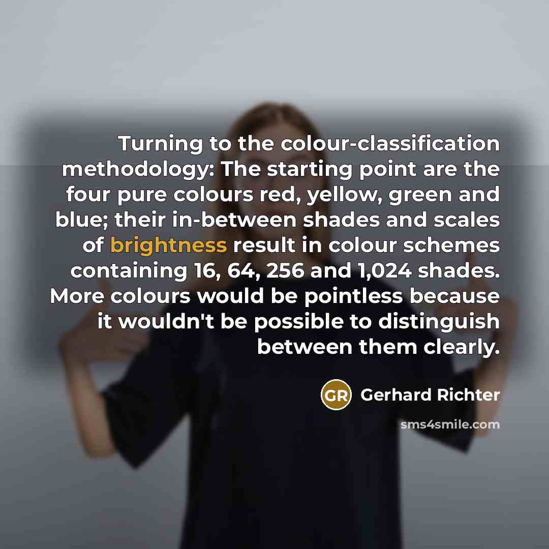 “Turning to the colour-classification methodology: The starting point are the four pure colours red, yellow, green and blue; their in-between shades and scales of brightness result in colour schemes containing 16, 64, 256 and 1,024 shades. More colours would be pointless because it wouldn't be…” quote by Gerhard Richter