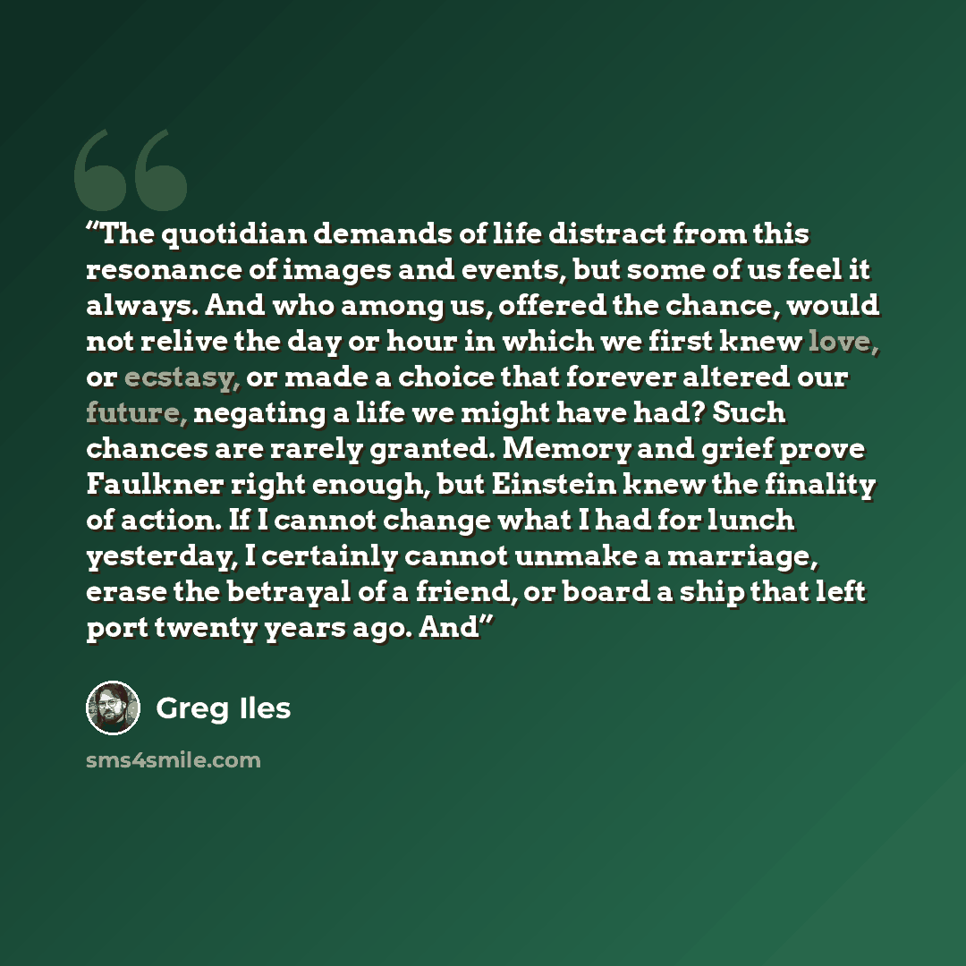 “The quotidian demands of life distract from this resonance of images and events, but some of us feel it always. And who among us, offered the chance, would not relive the day or hour in which we first knew love, or ecstasy, or made a choice that forever altered our future, negating a life we might…” quote by Greg Iles