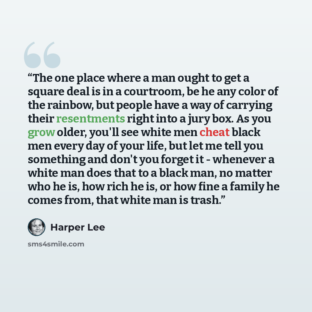“The one place where a man ought to get a square deal is in a courtroom, be he any color of the rainbow, but people have a way of carrying their resentments right into a jury box. As you grow older, you'll see white men cheat black men every day of your life, but let me tell you something and don't…” quote by Harper Lee