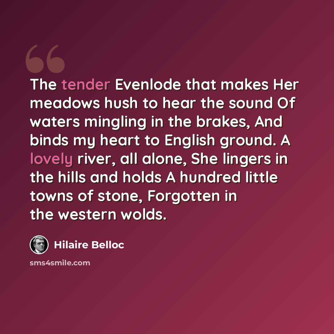 “The tender Evenlode that makes Her meadows hush to hear the sound Of waters mingling in the brakes, And binds my heart to English ground. A lovely river, all alone, She lingers in the hills and holds A hundred little towns of stone, Forgotten in the western wolds.” quote by Hilaire Belloc