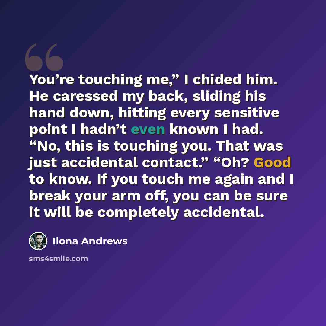 “You’re touching me,” I chided him. He caressed my back, sliding his hand down, hitting every sensitive point I hadn’t even known I had. “No, this is touching you. That was just accidental contact.” “Oh? Good to know. If you touch me again and I break your arm off, you can be sure it will be…” quote by Ilona Andrews