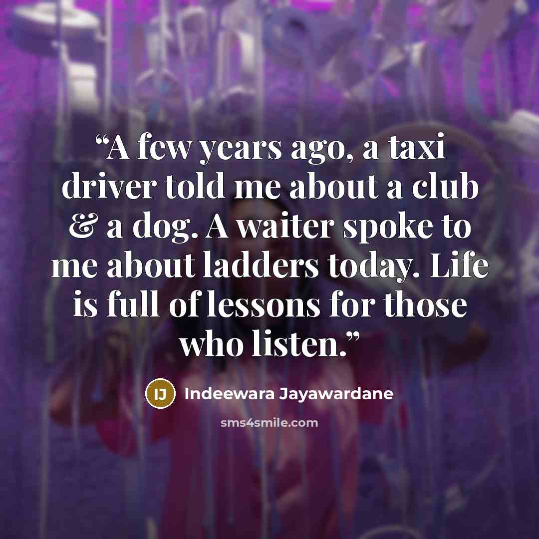 “A few years ago, a taxi driver told me about a club & a dog. A waiter spoke to me about ladders today. Life is full of lessons for those who listen.” quote by Indeewara Jayawardane