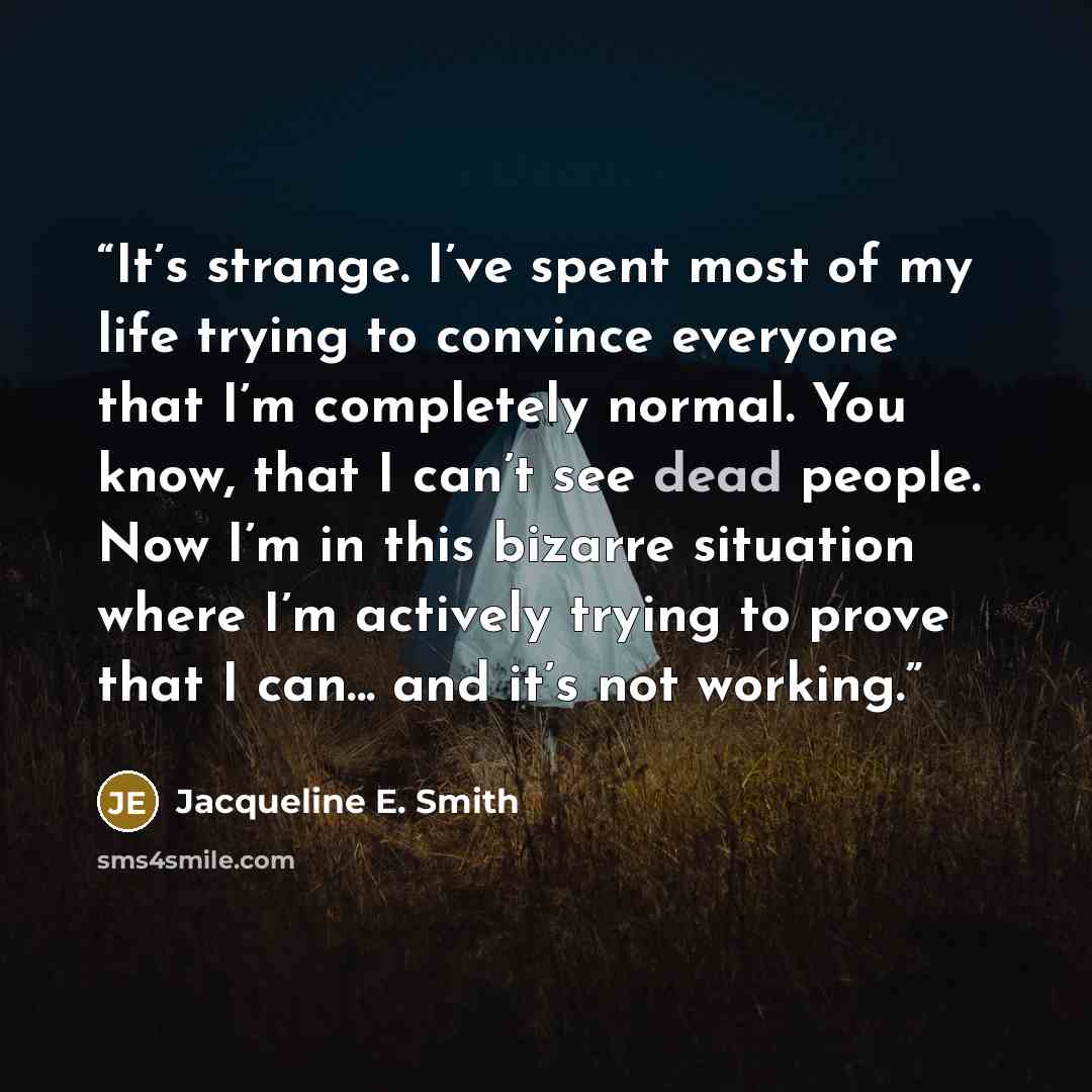 “It’s strange. I’ve spent most of my life trying to convince everyone that I’m completely normal. You know, that I can’t see dead people. Now I’m in this bizarre situation where I’m actively trying to prove that I can... and it’s not working.” quote by Jacqueline E. Smith