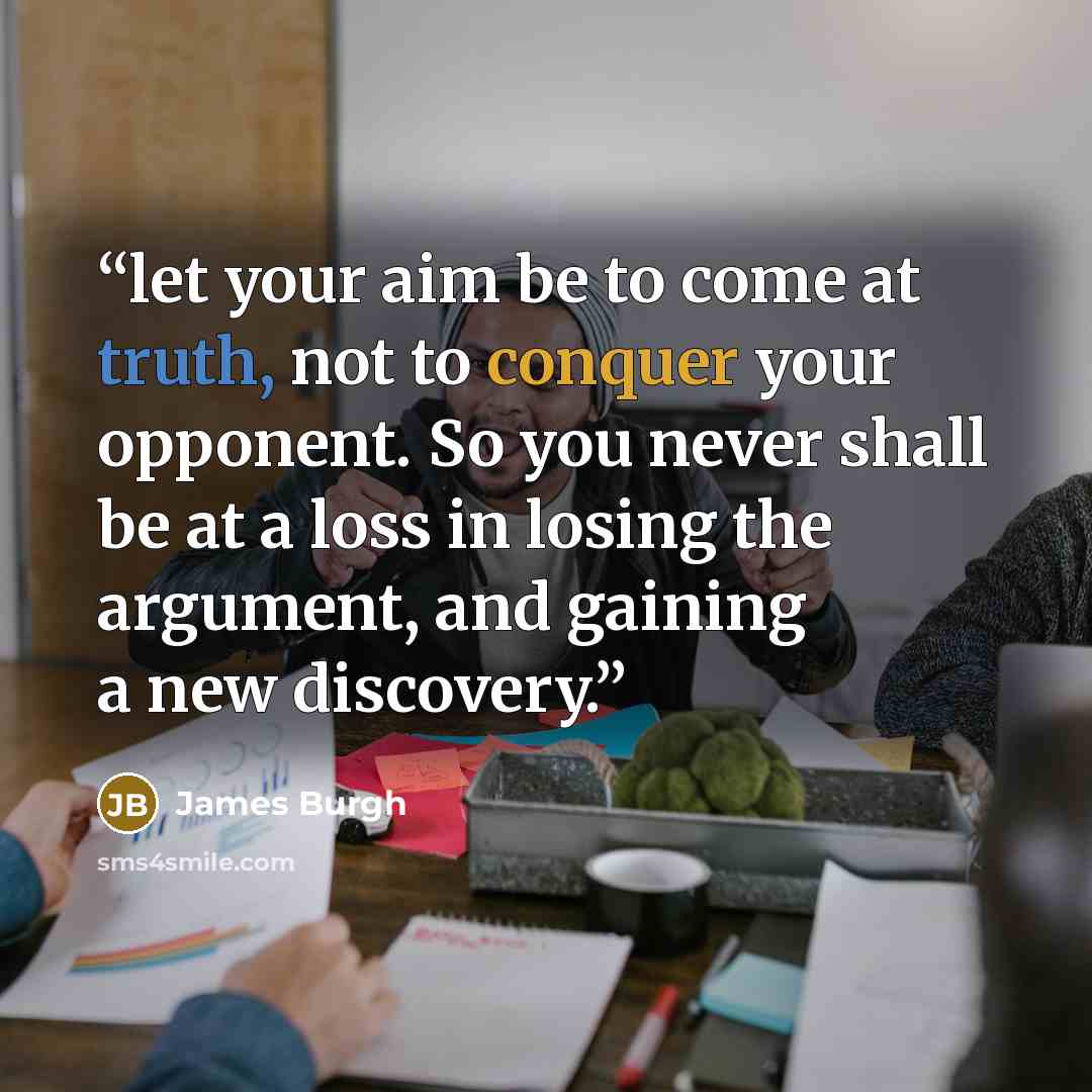 “let your aim be to come at truth, not to conquer your opponent. So you never shall be at a loss in losing the argument, and gaining a new discovery.” quote by James Burgh
