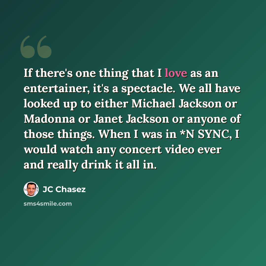 “If there's one thing that I love as an entertainer, it's a spectacle. We all have looked up to either Michael Jackson or Madonna or Janet Jackson or anyone of those things. When I was in *N SYNC, I would watch any concert video ever and really drink it all in.” quote by JC Chasez