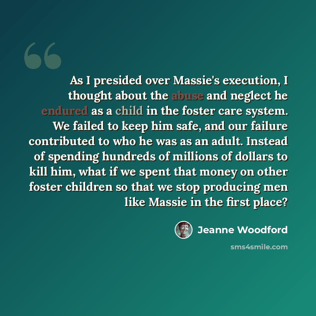 “As I presided over Massie's execution, I thought about the abuse and neglect he endured as a child in the foster care system. We failed to keep him safe, and our failure contributed to who he was as an adult. Instead of spending hundreds of millions of dollars to kill him, what if we spent that…” quote by Jeanne Woodford