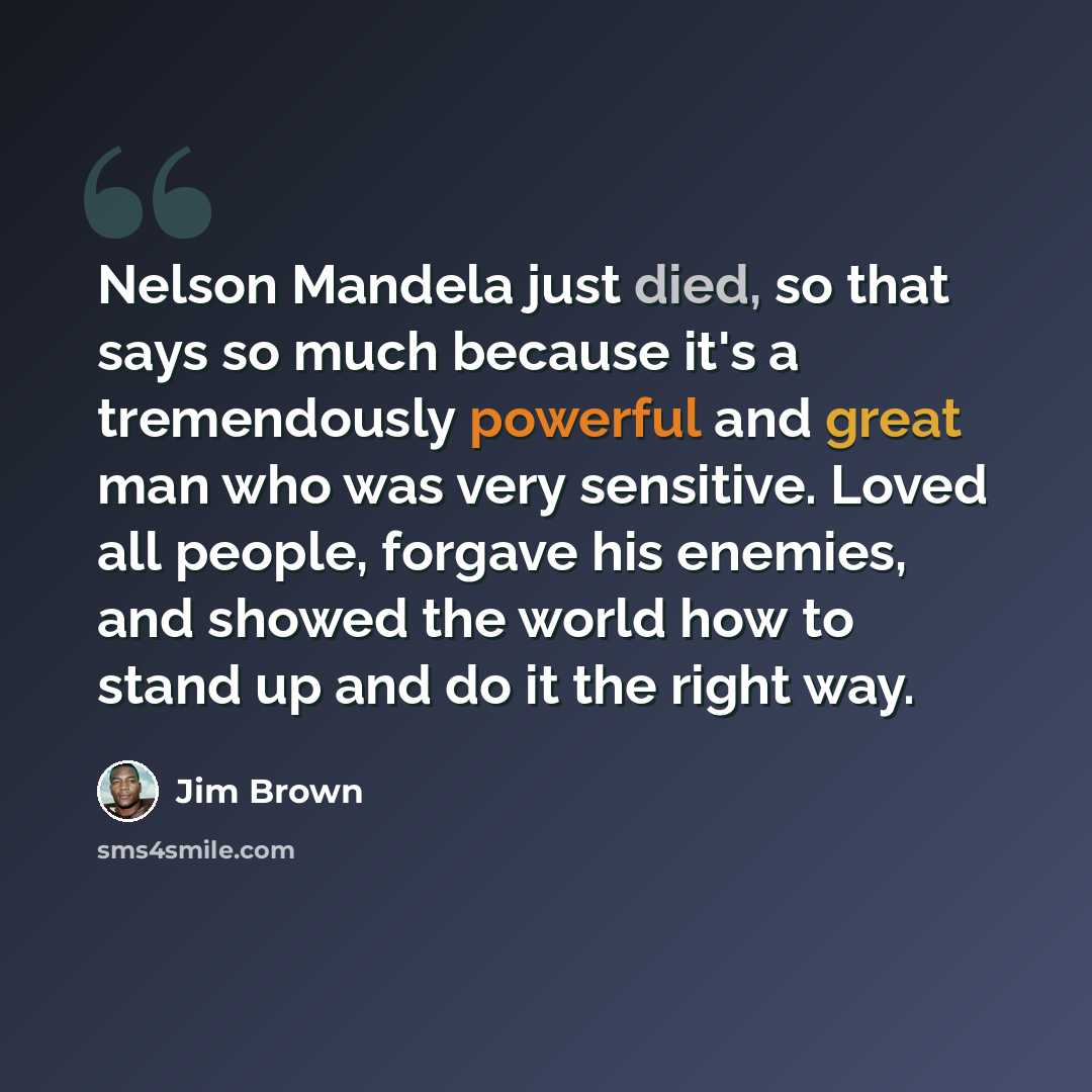 “Nelson Mandela just died, so that says so much because it's a tremendously powerful and great man who was very sensitive. Loved all people, forgave his enemies, and showed the world how to stand up and do it the right way.” quote by Jim Brown