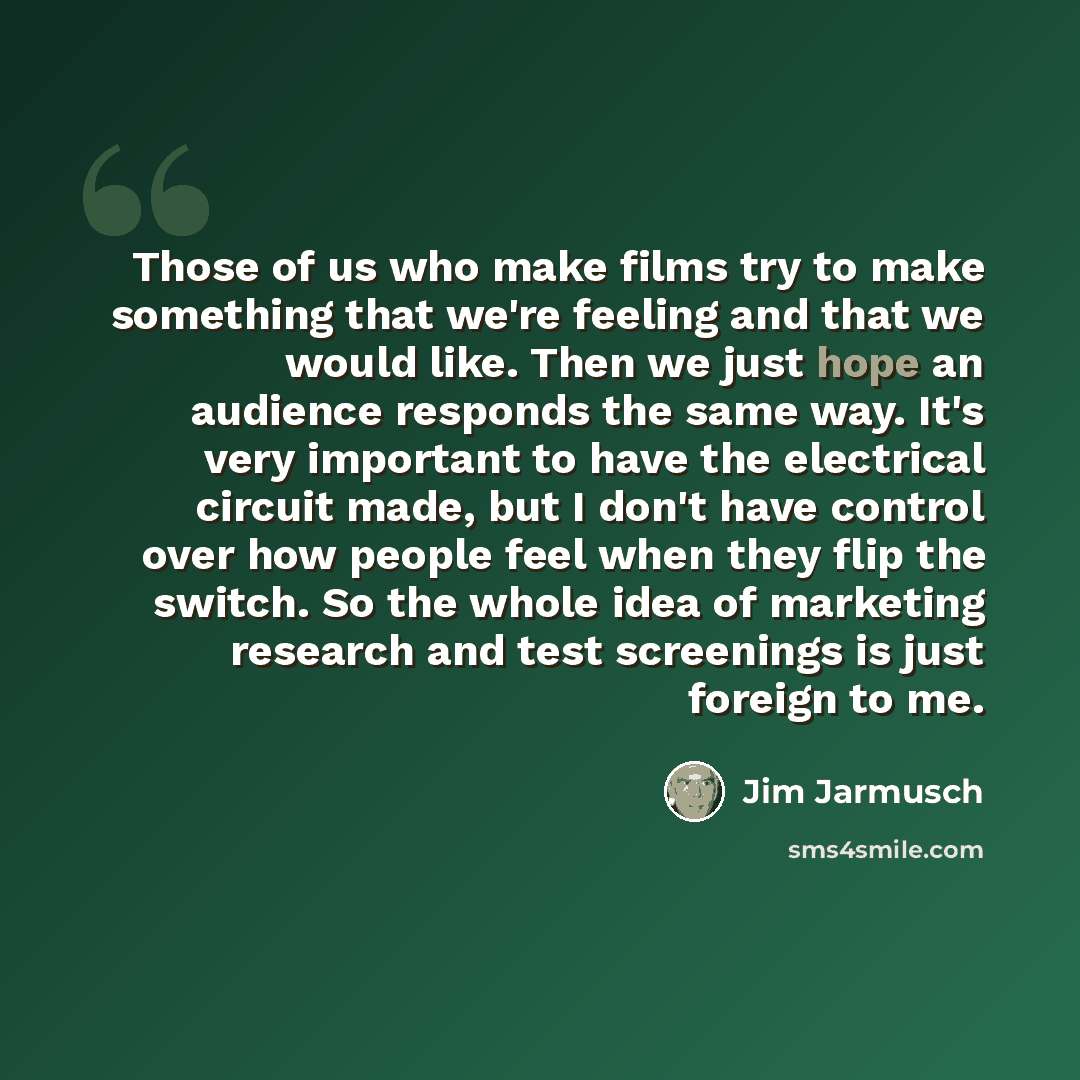 “Those of us who make films try to make something that we're feeling and that we would like. Then we just hope an audience responds the same way. It's very important to have the electrical circuit made, but I don't have control over how people feel when they flip the switch. So the whole idea of…” quote by Jim Jarmusch