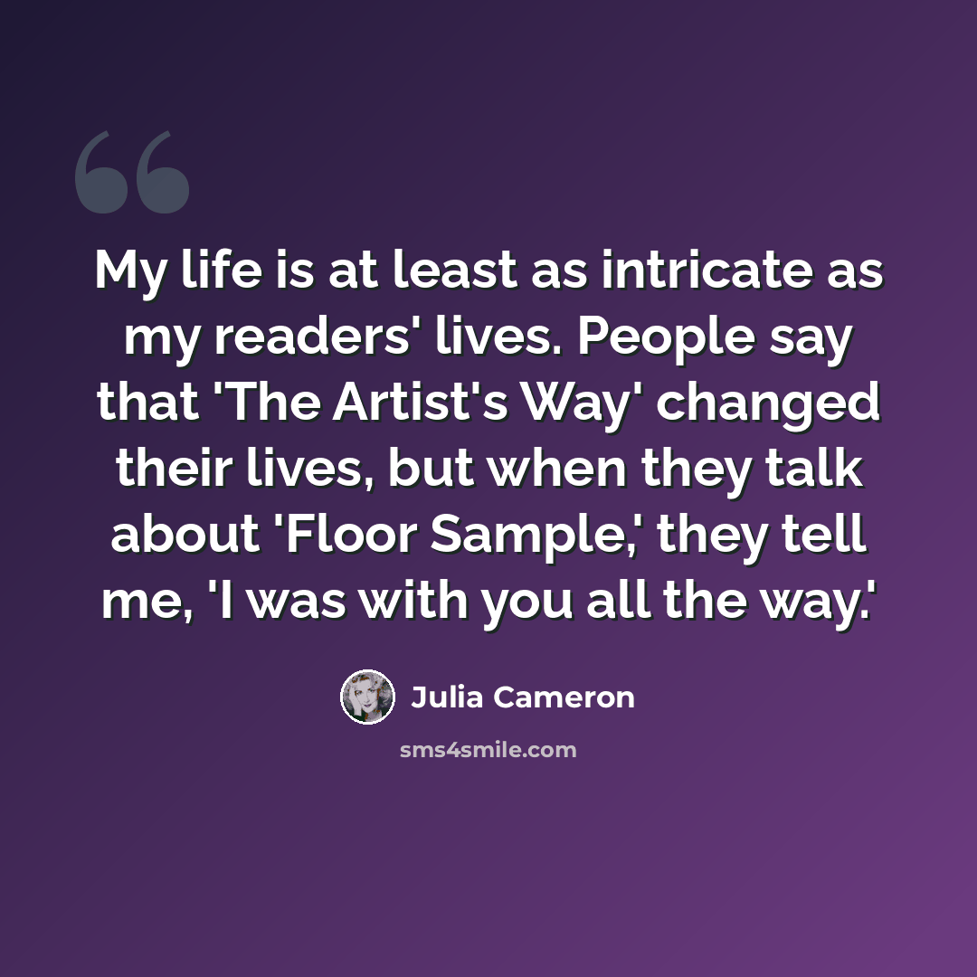 “My life is at least as intricate as my readers' lives. People say that 'The Artist's Way' changed their lives, but when they talk about 'Floor Sample,' they tell me, 'I was with you all the way.'” quote by Julia Cameron