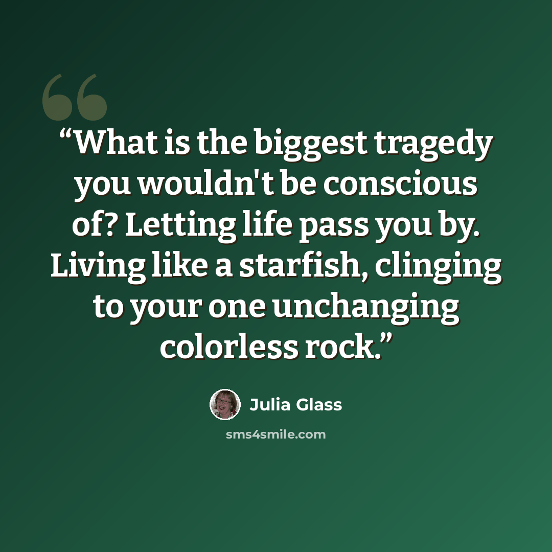 “What is the biggest tragedy you wouldn't be conscious of? Letting life pass you by. Living like a starfish, clinging to your one unchanging colorless rock.” quote by Julia Glass
