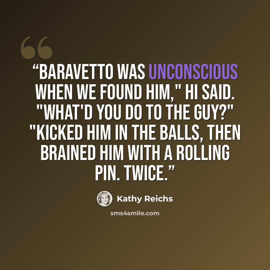 “Baravetto was unconscious when we found him," Hi said. "What'd you do to the guy?" "Kicked him in the balls, then brained him with a rolling pin. Twice.” quote by Kathy Reichs