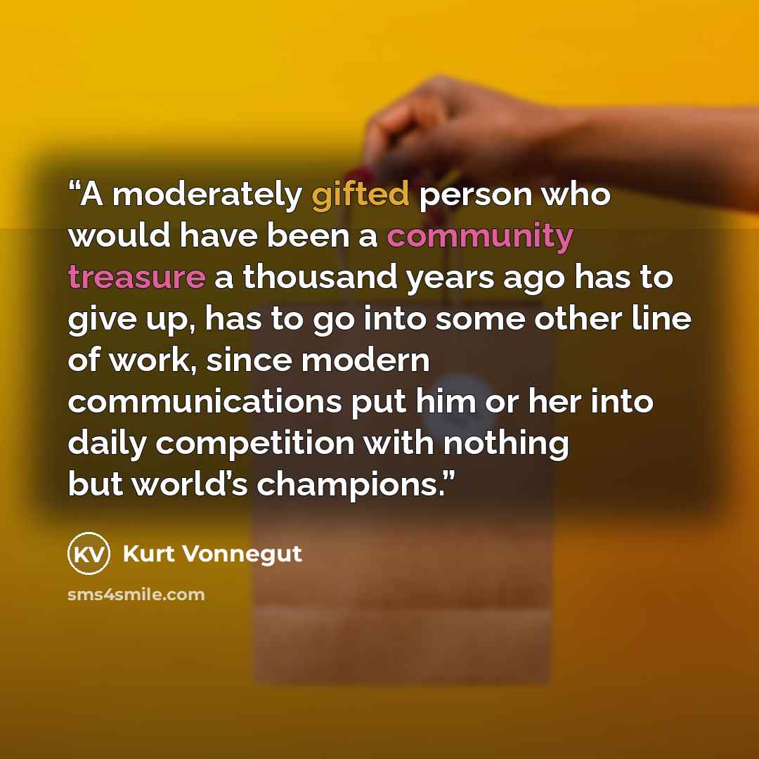 “A moderately gifted person who would have been a community treasure a thousand years ago has to give up, has to go into some other line of work, since modern communications put him or her into daily competition with nothing but world’s champions.” quote by Kurt Vonnegut