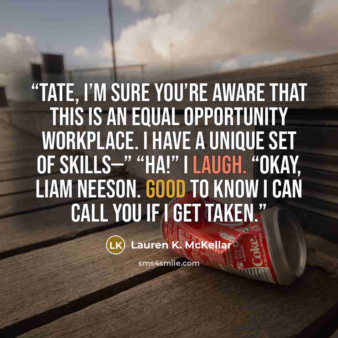 “Tate, I’m sure you’re aware that this is an equal opportunity workplace. I have a unique set of skills—” “Ha!” I laugh. “Okay, Liam Neeson. Good to know I can call you if I get taken.” quote by Lauren K. McKellar