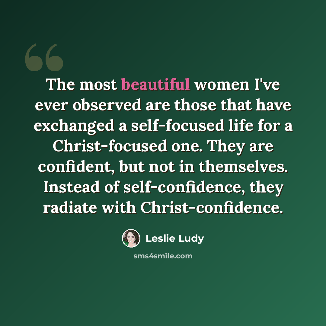 “The most beautiful women I've ever observed are those that have exchanged a self-focused life for a Christ-focused one. They are confident, but not in themselves. Instead of self-confidence, they radiate with Christ-confidence.” quote by Leslie Ludy