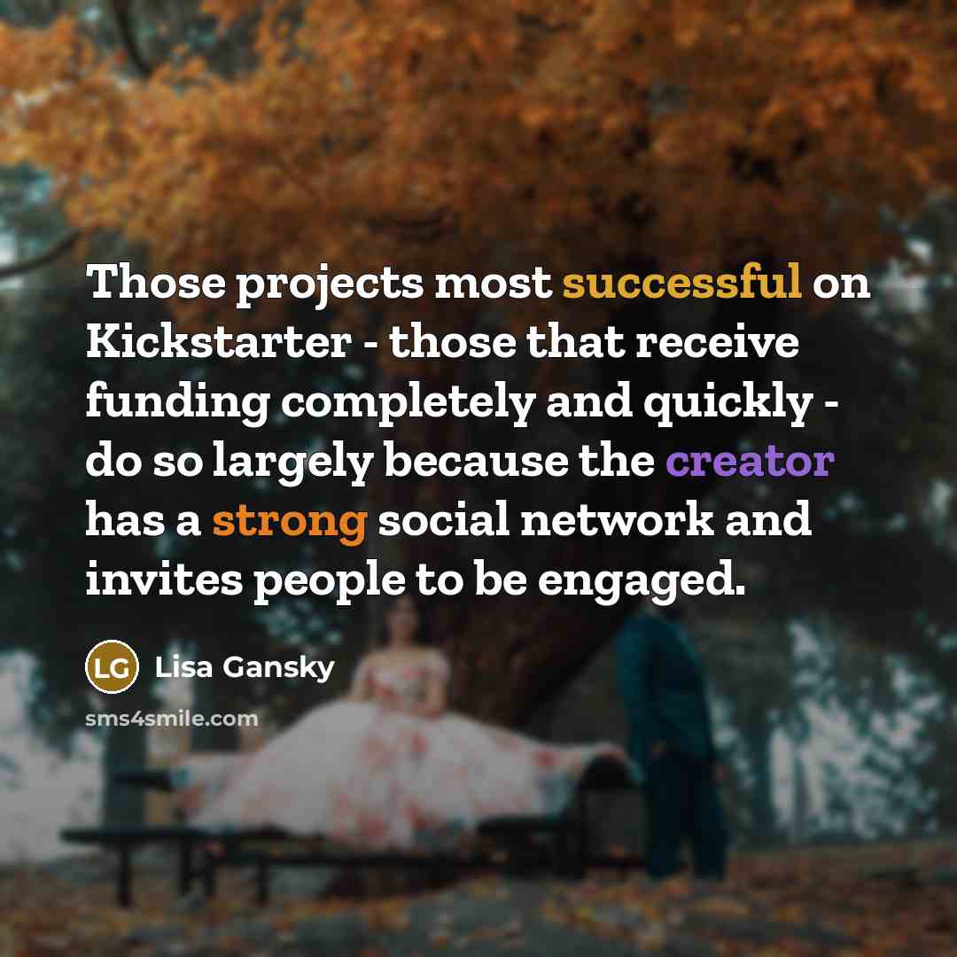 “Those projects most successful on Kickstarter - those that receive funding completely and quickly - do so largely because the creator has a strong social network and invites people to be engaged.” quote by Lisa Gansky