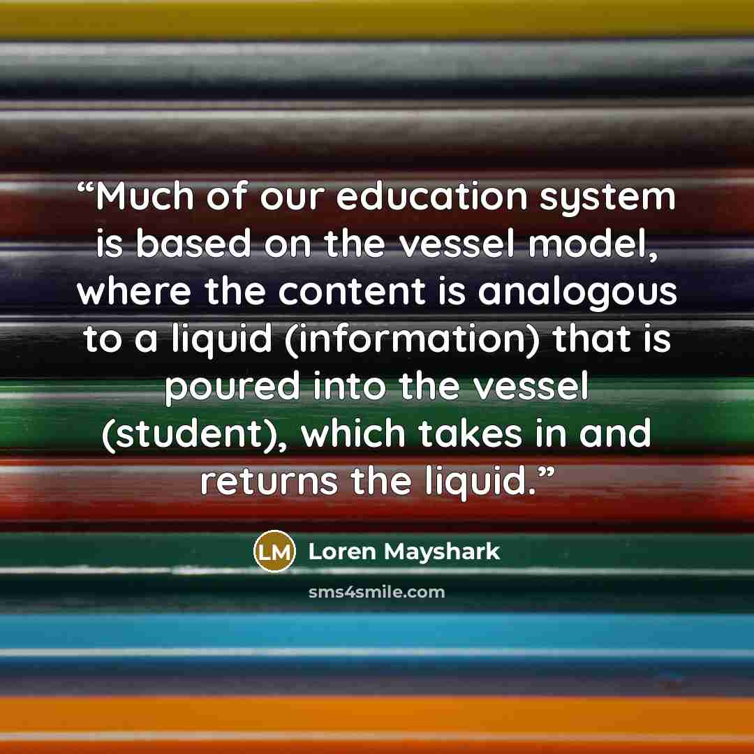 “Much of our education system is based on the vessel model, where the content is analogous to a liquid (information) that is poured into the vessel (student), which takes in and returns the liquid.” quote by Loren Mayshark