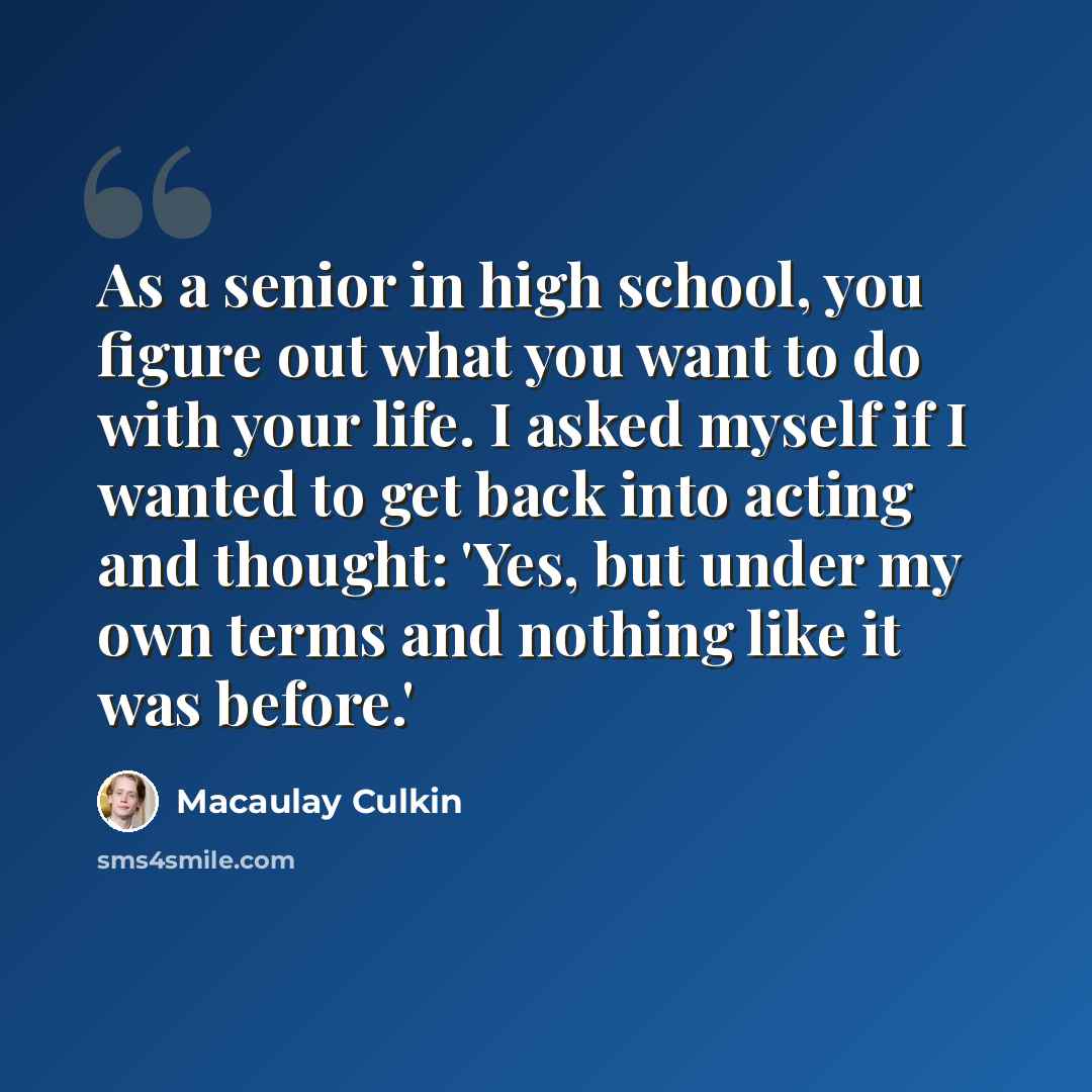 “As a senior in high school, you figure out what you want to do with your life. I asked myself if I wanted to get back into acting and thought: 'Yes, but under my own terms and nothing like it was before.'” quote by Macaulay Culkin