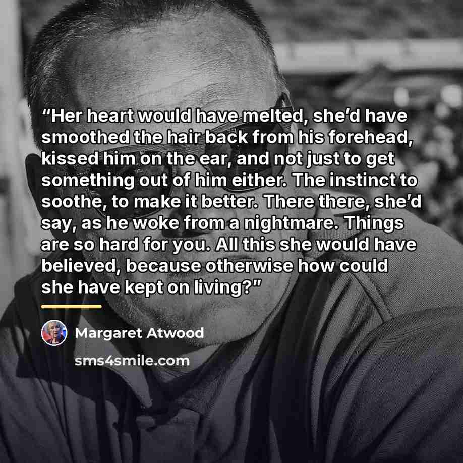 “Her heart would have melted, she’d have smoothed the hair back from his forehead, kissed him on the ear, and not just to get something out of him either. The instinct to soothe, to make it better. There there, she’d say, as he woke from a nightmare. Things are so hard for you. All this she would…” quote by Margaret Atwood
