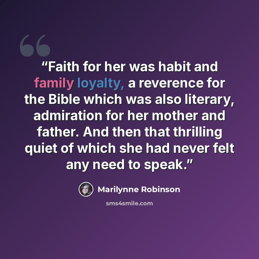 “Faith for her was habit and family loyalty, a reverence for the Bible which was also literary, admiration for her mother and father. And then that thrilling quiet of which she had never felt any need to speak.” quote by Marilynne Robinson