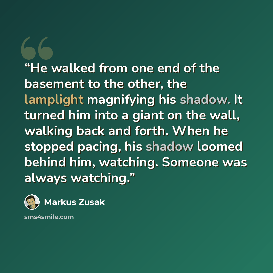 “He walked from one end of the basement to the other, the lamplight magnifying his shadow. It turned him into a giant on the wall, walking back and forth. When he stopped pacing, his shadow loomed behind him, watching. Someone was always watching.” quote by Markus Zusak