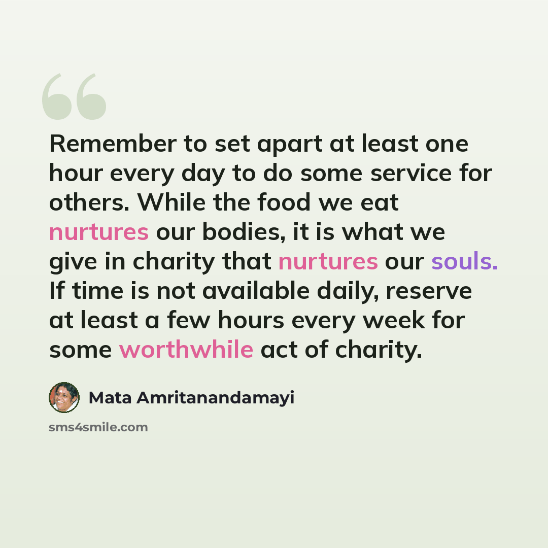 “Remember to set apart at least one hour every day to do some service for others. While the food we eat nurtures our bodies, it is what we give in charity that nurtures our souls. If time is not available daily, reserve at least a few hours every week for some worthwhile act of charity.” quote by Mata Amritanandamayi