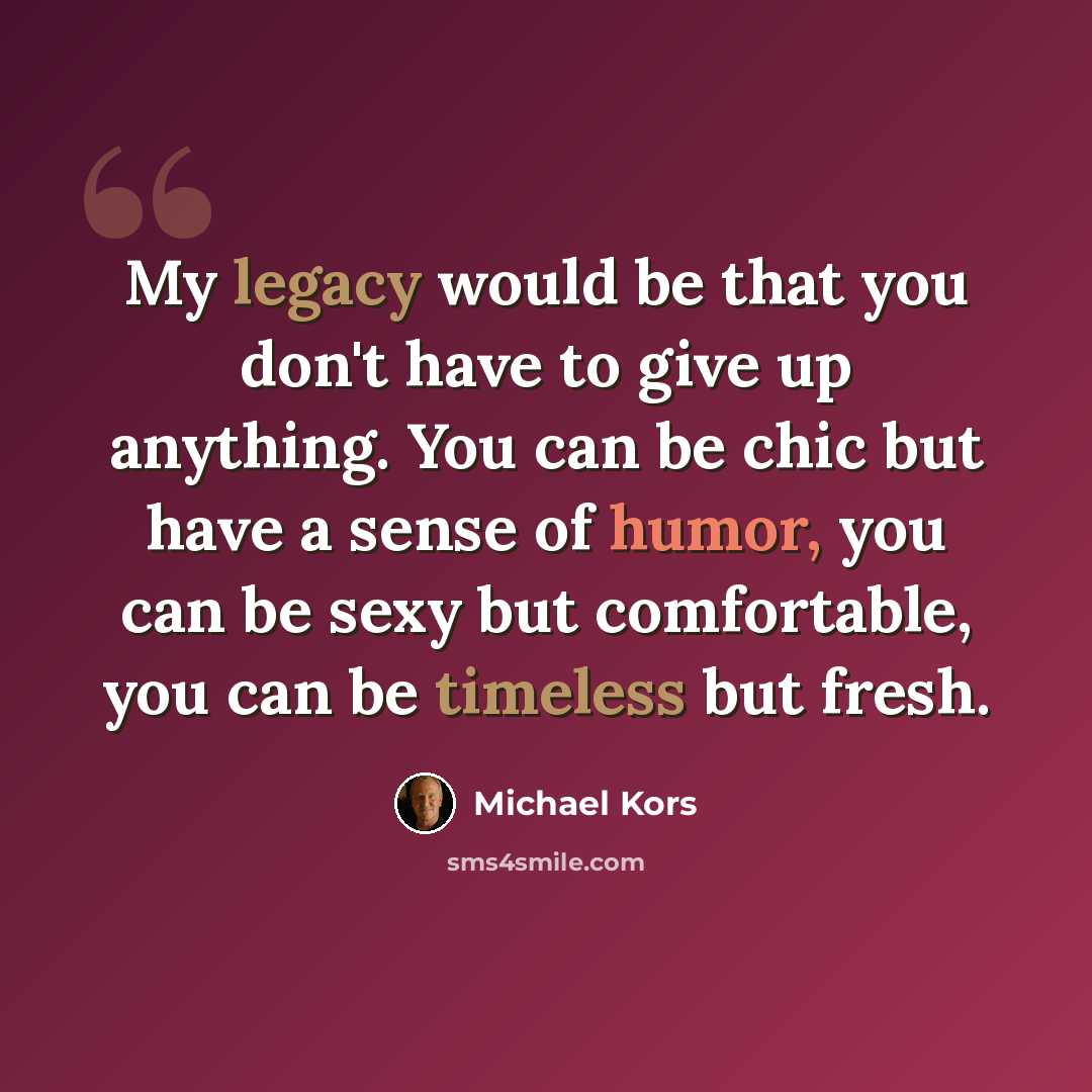 “My legacy would be that you don't have to give up anything. You can be chic but have a sense of humor, you can be sexy but comfortable, you can be timeless but fresh.” quote by Michael Kors