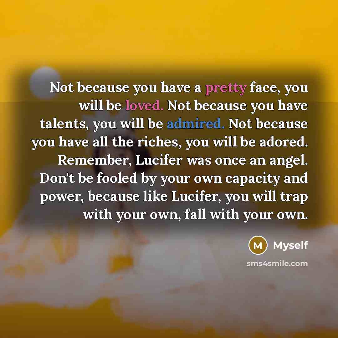 “Not because you have a pretty face, you will be loved. Not because you have talents, you will be admired. Not because you have all the riches, you will be adored. Remember, Lucifer was once an angel. Don't be fooled by your own capacity and power, because like Lucifer, you will trap with your own…” quote by Myself
