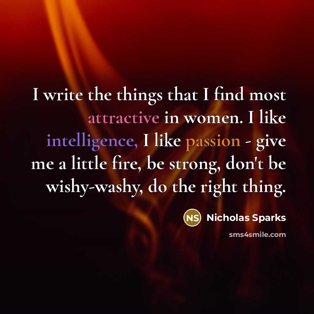“I write the things that I find most attractive in women. I like intelligence, I like passion - give me a little fire, be strong, don't be wishy-washy, do the right thing.” quote by Nicholas Sparks