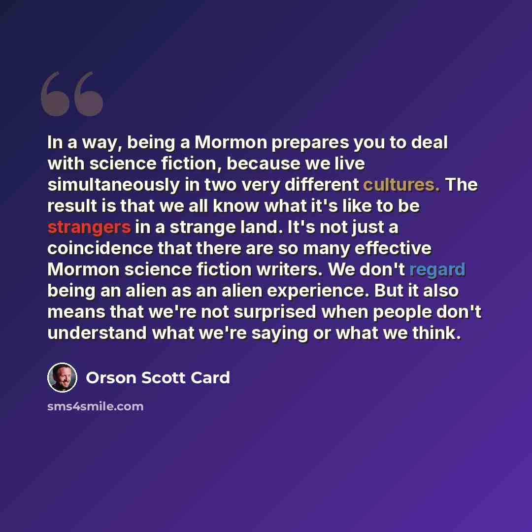 “In a way, being a Mormon prepares you to deal with science fiction, because we live simultaneously in two very different cultures. The result is that we all know what it's like to be strangers in a strange land. It's not just a coincidence that there are so many effective Mormon science fiction…” quote by Orson Scott Card