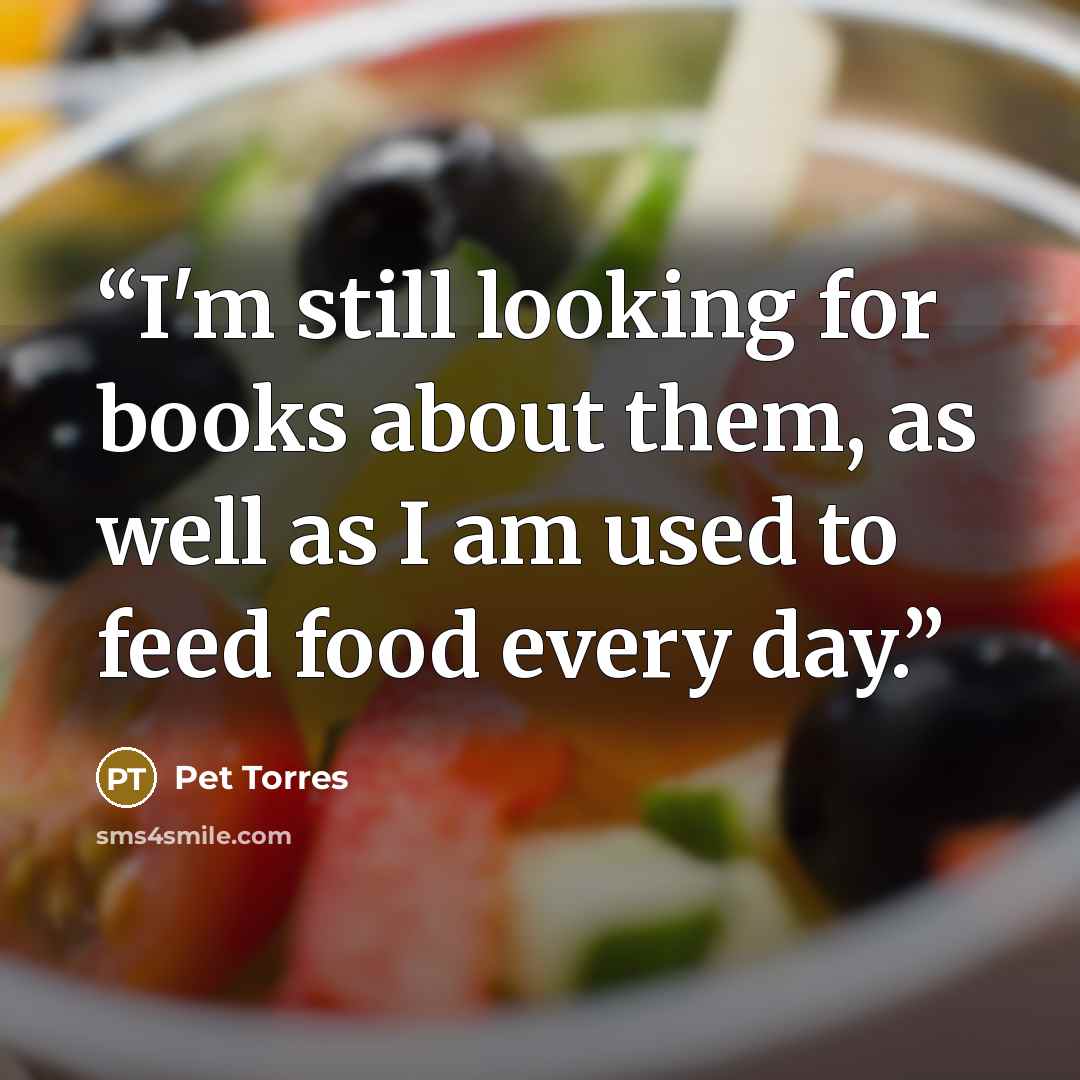 “I'm still looking for books about them, as well as I am used to feed food every day.” quote by Pet Torres