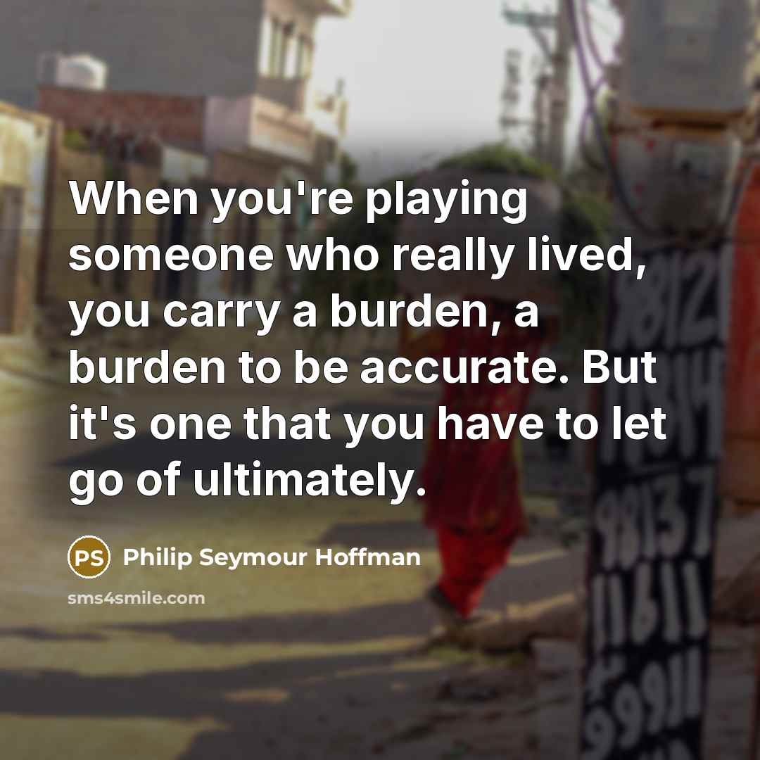 “When you're playing someone who really lived, you carry a burden, a burden to be accurate. But it's one that you have to let go of ultimately.” quote by Philip Seymour Hoffman