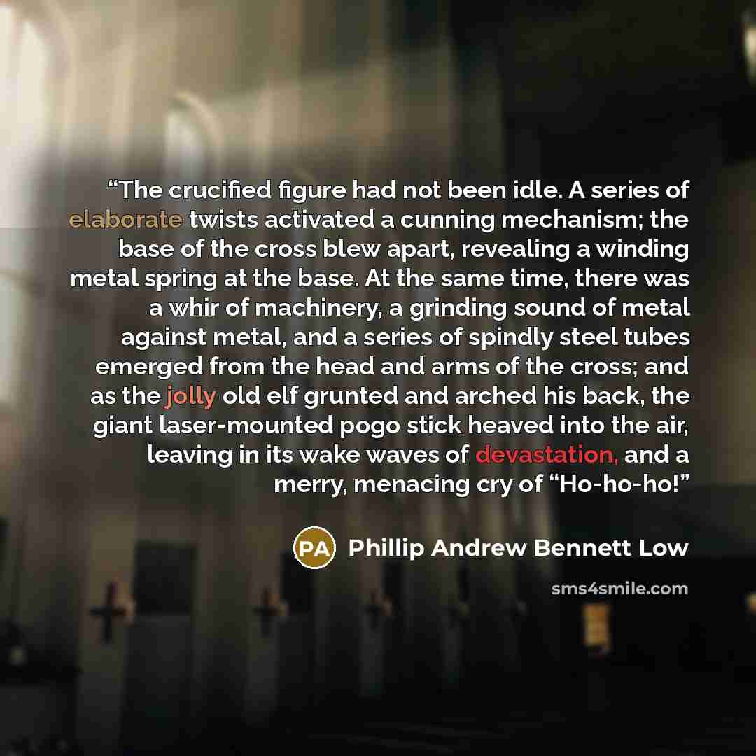 “The crucified figure had not been idle. A series of elaborate twists activated a cunning mechanism; the base of the cross blew apart, revealing a winding metal spring at the base. At the same time, there was a whir of machinery, a grinding sound of metal against metal, and a series of spindly…” quote by Phillip Andrew Bennett Low