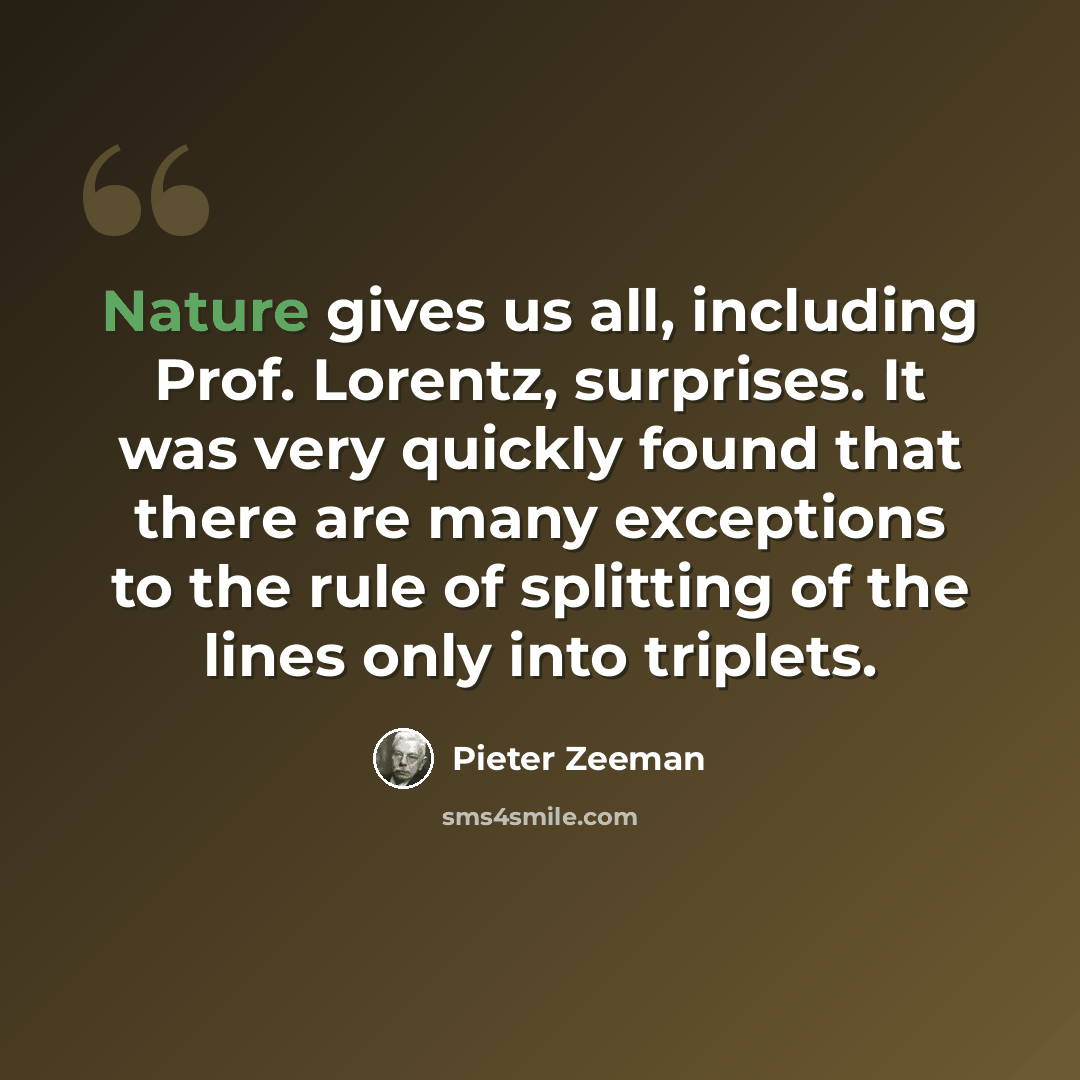 “Nature gives us all, including Prof. Lorentz, surprises. It was very quickly found that there are many exceptions to the rule of splitting of the lines only into triplets.” quote by Pieter Zeeman