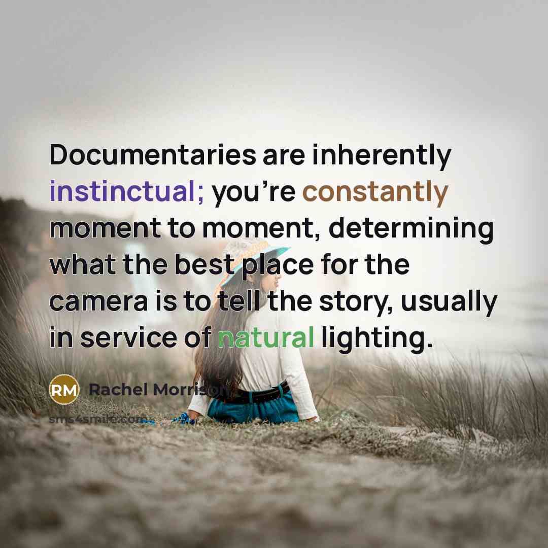 “Documentaries are inherently instinctual; you're constantly moment to moment, determining what the best place for the camera is to tell the story, usually in service of natural lighting.” quote by Rachel Morrison