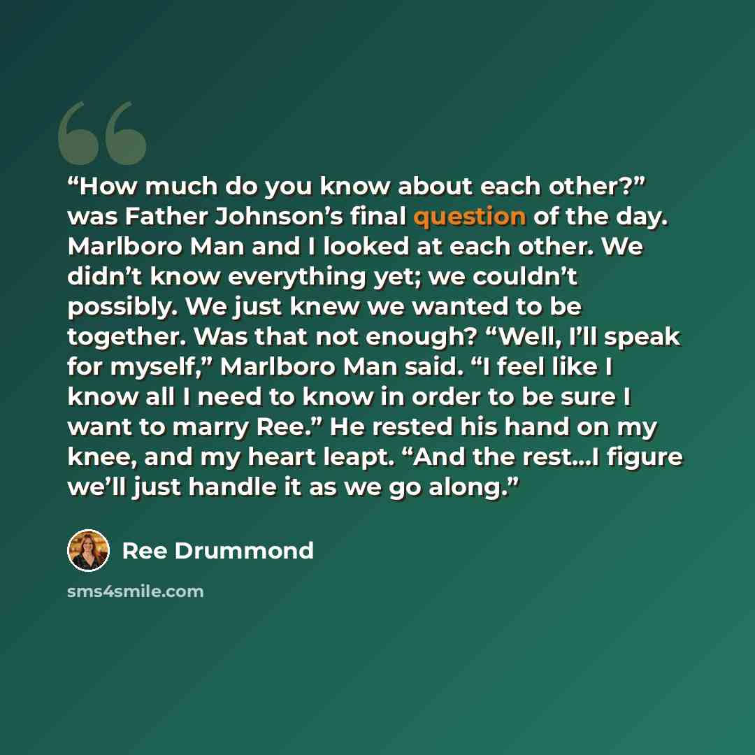 “How much do you know about each other?” was Father Johnson’s final question of the day. Marlboro Man and I looked at each other. We didn’t know everything yet; we couldn’t possibly. We just knew we wanted to be together. Was that not enough? “Well, I’ll speak for myself,” Marlboro Man said. “I…” quote by Ree Drummond