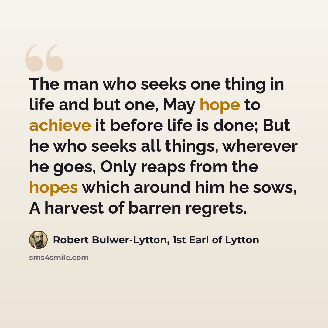 “The man who seeks one thing in life and but one, May hope to achieve it before life is done; But he who seeks all things, wherever he goes, Only reaps from the hopes which around him he sows, A harvest of barren regrets.” quote by Robert Bulwer-Lytton, 1st Earl of Lytton