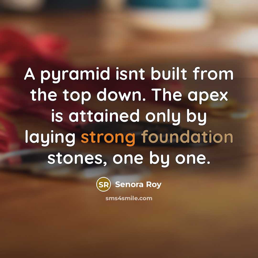 “A pyramid isnt built from the top down. The apex is attained only by laying strong foundation stones, one by one.” quote by Senora Roy