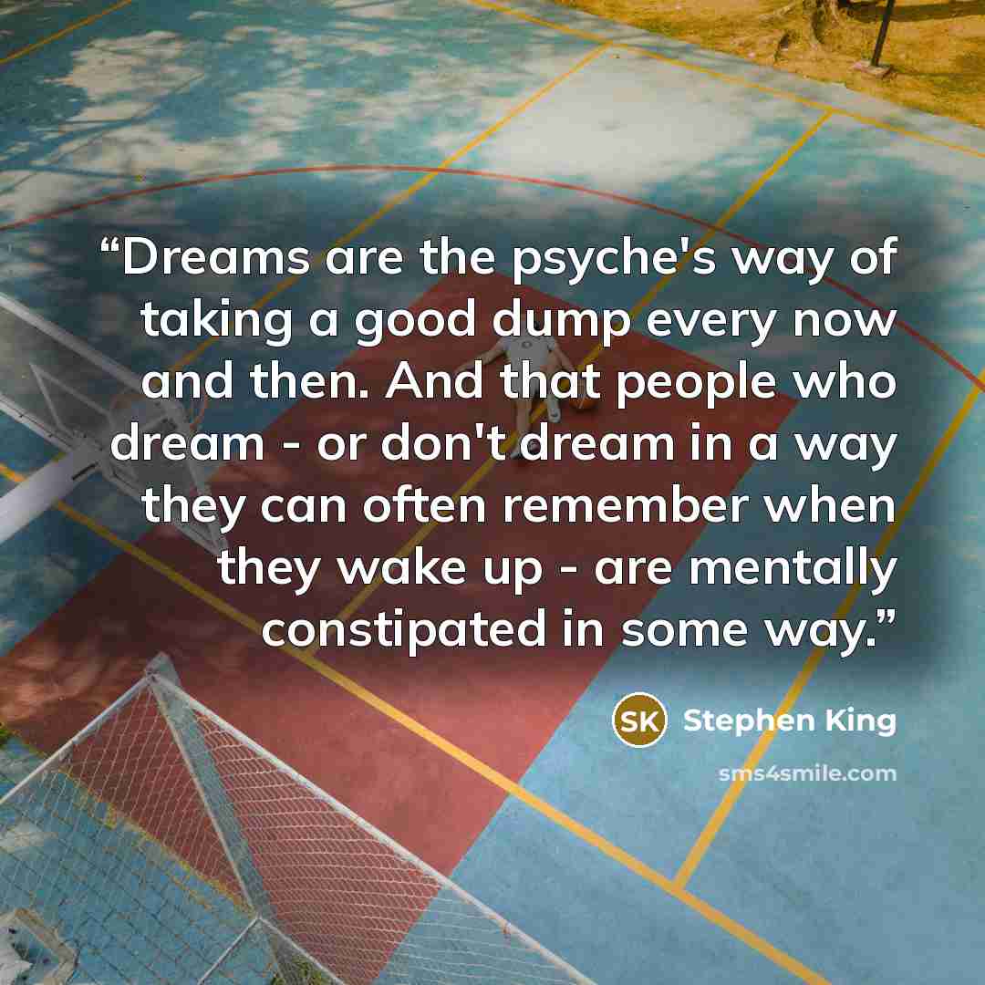 “Dreams are the psyche's way of taking a good dump every now and then. And that people who dream - or don't dream in a way they can often remember when they wake up - are mentally constipated in some way.” quote by Stephen King