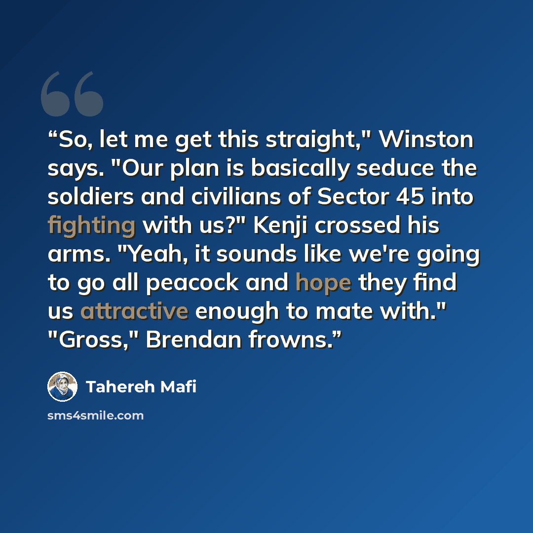 “So, let me get this straight," Winston says. "Our plan is basically seduce the soldiers and civilians of Sector 45 into fighting with us?" Kenji crossed his arms. "Yeah, it sounds like we're going to go all peacock and hope they find us attractive enough to mate with." "Gross," Brendan frowns.” quote by Tahereh Mafi