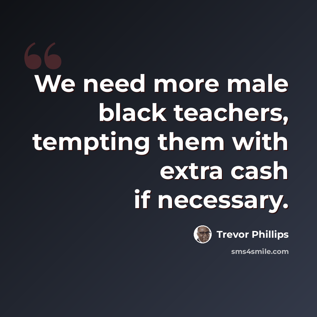 “We need more male black teachers, tempting them with extra cash if necessary.” quote by Trevor Phillips