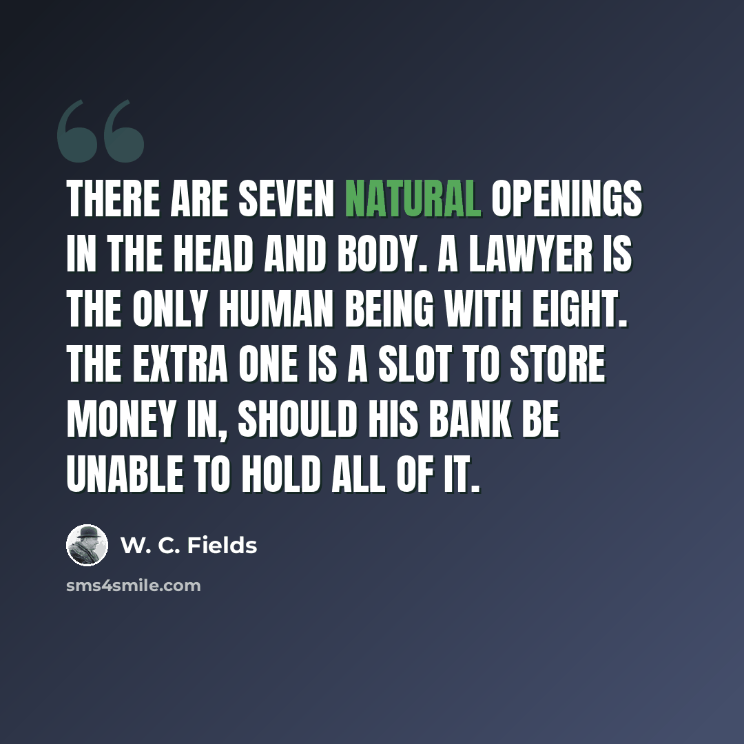 “There are seven natural openings in the head and body. A lawyer is the only human being with eight. The extra one is a slot to store money in, should his bank be unable to hold all of it.” quote by W. C. Fields