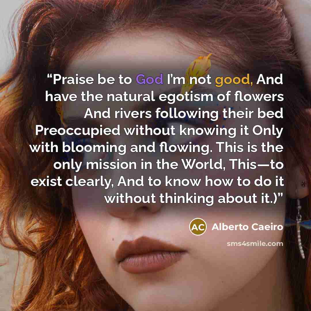 “Praise be to God I’m not good, And have the natural egotism of flowers And rivers following their bed Preoccupied without knowing it Only with blooming and flowing. This is the only mission in the World, This—to exist clearly, And to know how to do it without thinking about it.)” quote by Alberto Caeiro